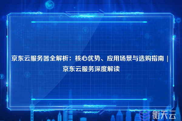 京东云服务器全解析:核心优势、应用场景与选购指南 | 京东云服务深度解读