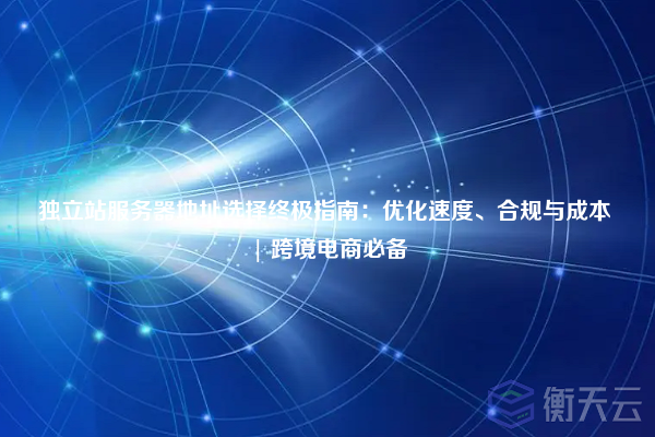 独立站服务器地址选择终极指南:优化速度、合规与成本 | 跨境电商必备