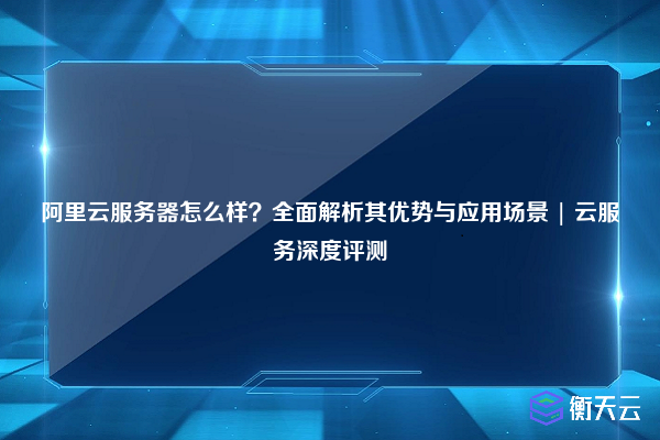 阿里云服务器怎么样?全面解析其优势与应用场景 | 云服务深度评测