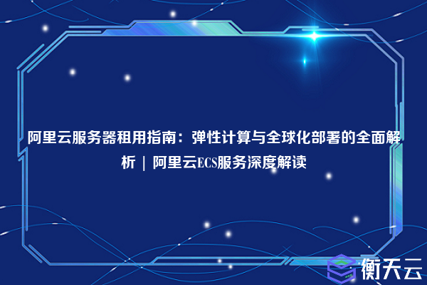 阿里云服务器租用指南:弹性计算与全球化部署的全面解析 | 阿里云ECS服务深度解读