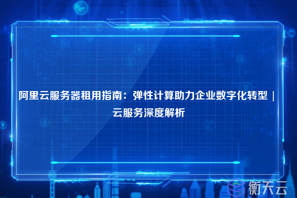 阿里云服务器租用指南:弹性计算助力企业数字化转型 | 云服务深度解析