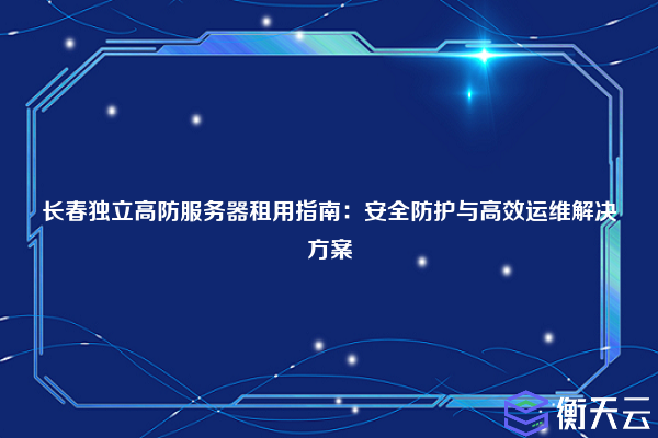 长春独立高防服务器租用指南:安全防护与高效运维解决方案