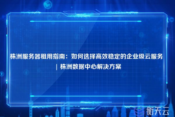 株洲服务器租用指南：如何选择高效稳定的企业级云服务 | 株洲数据中心解决方案