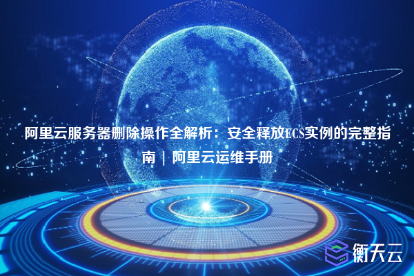 阿里云服务器删除操作全解析:安全释放ECS实例的完整指南 | 阿里云运维手册