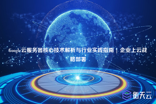 Google云服务器核心技术解析与行业实践指南 | 企业上云战略部署